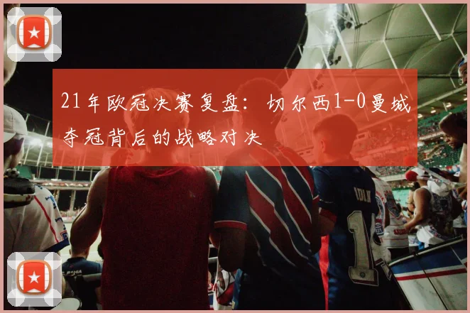 21年欧冠决赛复盘：切尔西1-0曼城夺冠背后的战略对决