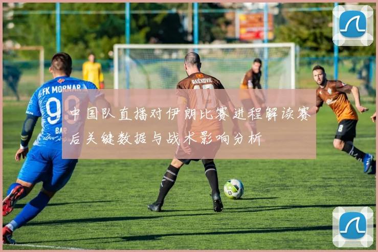 中国队直播对伊朗比赛进程解读赛后关键数据与战术影响分析