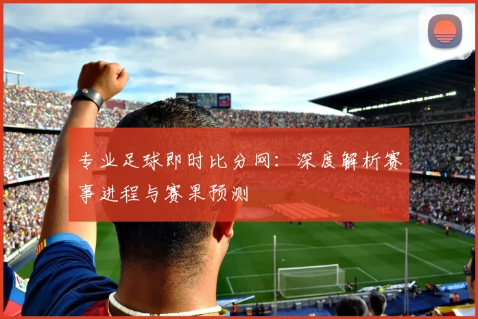 专业足球即时比分网：深度解析赛事进程与赛果预测