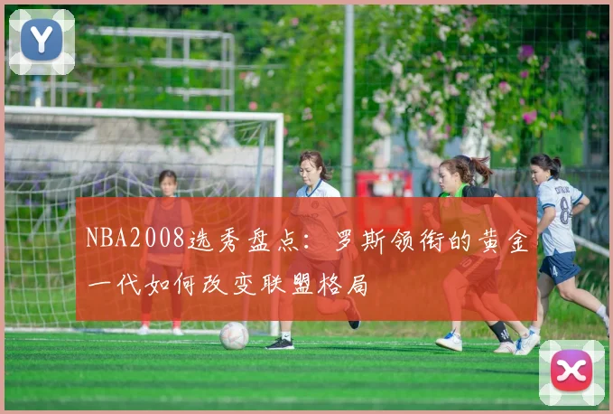 NBA2008选秀盘点：罗斯领衔的黄金一代如何改变联盟格局