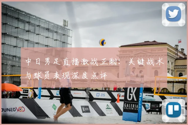 中日男足直播激战正酣：关键战术与球员表现深度点评
