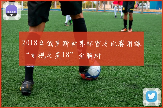 2018年俄罗斯世界杯官方比赛用球“电视之星18”全解析