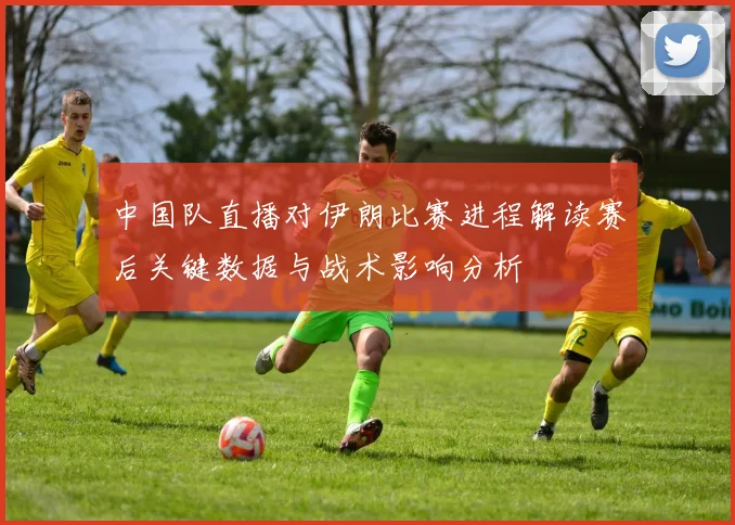 中国队直播对伊朗比赛进程解读赛后关键数据与战术影响分析
