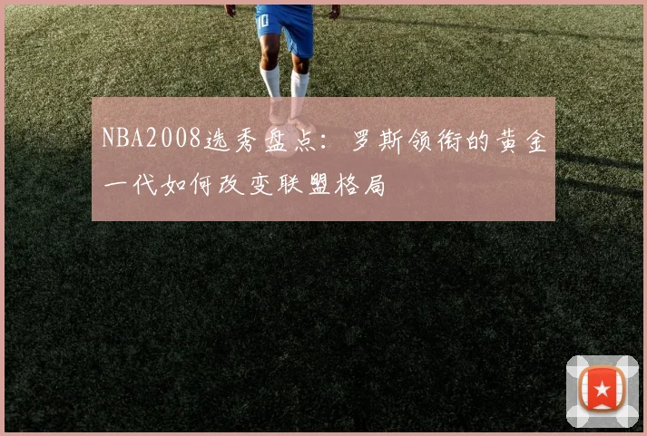 NBA2008选秀盘点：罗斯领衔的黄金一代如何改变联盟格局