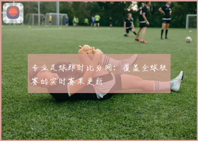 专业足球即时比分网：覆盖全球联赛的实时赛果更新