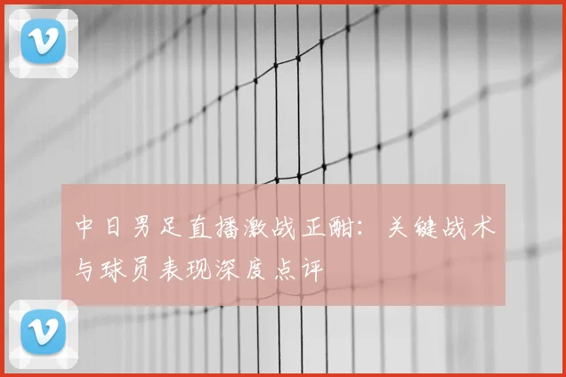 中日男足直播激战正酣：关键战术与球员表现深度点评
