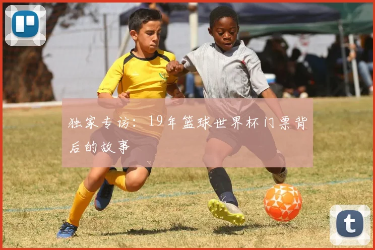 独家专访:19年篮球世界杯门票背后的故事