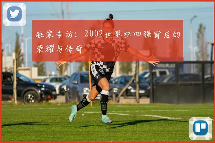 独家专访：2002世界杯四强背后的荣耀与传奇