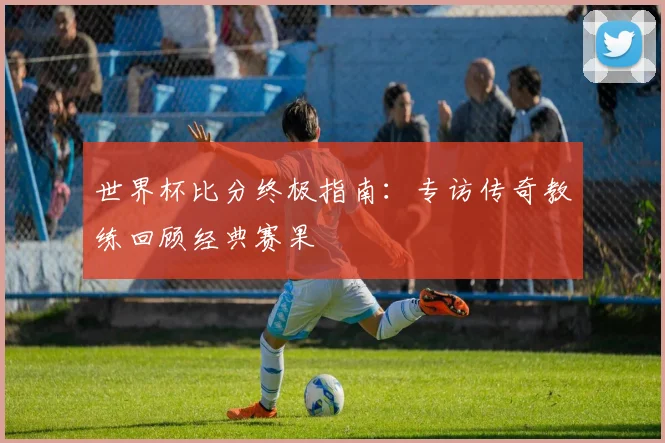 世界杯比分终极指南:专访传奇教练回顾经典赛果