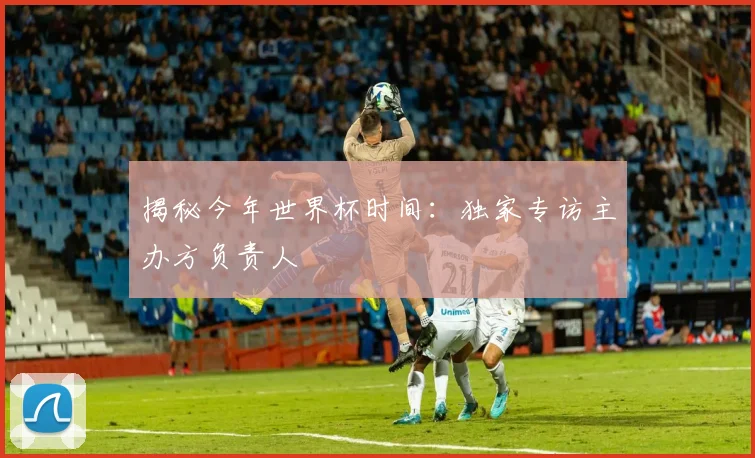 揭秘今年世界杯时间：独家专访主办方负责人