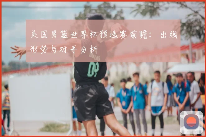 美国男篮世界杯预选赛前瞻:出线形势与对手分析