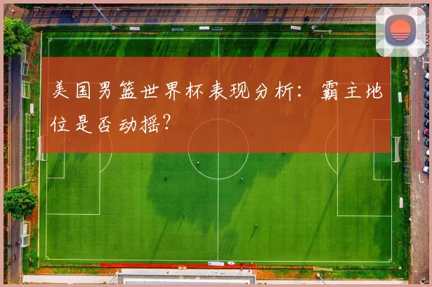 美国男篮世界杯表现分析：霸主地位是否动摇？