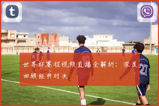 世界杯赛程视频直播全解析：深度回顾经典对决