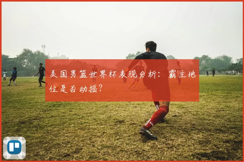 美国男篮世界杯表现分析:霸主地位是否动摇?